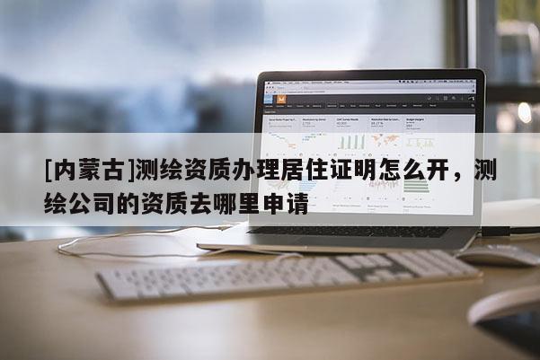 [內(nèi)蒙古]測繪資質(zhì)辦理居住證明怎么開，測繪公司的資質(zhì)去哪里申請