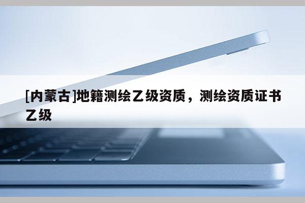 [內(nèi)蒙古]地籍測繪乙級資質(zhì)，測繪資質(zhì)證書乙級