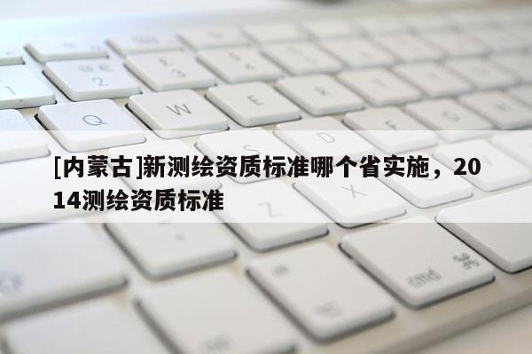[內(nèi)蒙古]新測(cè)繪資質(zhì)標(biāo)準(zhǔn)哪個(gè)省實(shí)施，2014測(cè)繪資質(zhì)標(biāo)準(zhǔn)