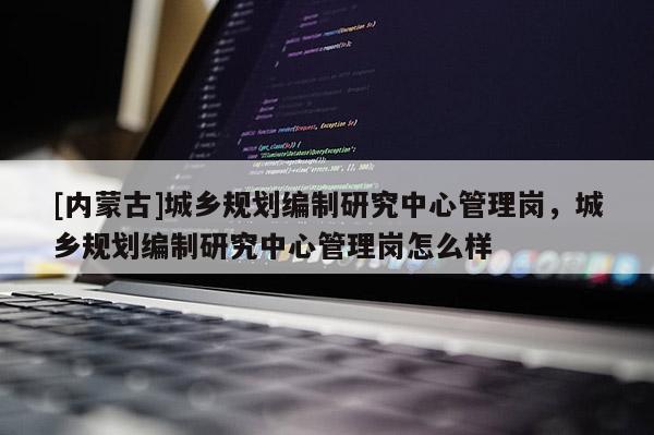 [內蒙古]城鄉規劃編制研究中心管理崗，城鄉規劃編制研究中心管理崗怎么樣