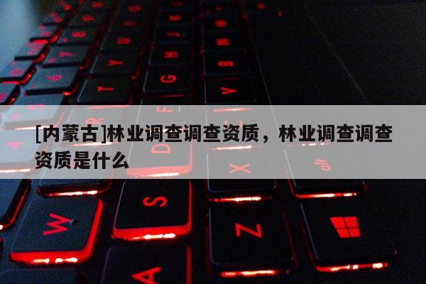 [內蒙古]林業調查調查資質，林業調查調查資質是什么