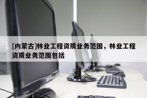 [內(nèi)蒙古]林業(yè)工程資質(zhì)業(yè)務(wù)范圍，林業(yè)工程資質(zhì)業(yè)務(wù)范圍包括