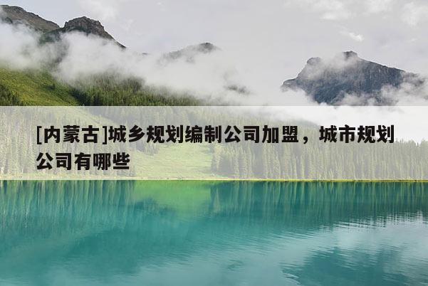 [內蒙古]城鄉規劃編制公司加盟，城市規劃公司有哪些