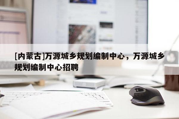 [內蒙古]萬源城鄉規劃編制中心，萬源城鄉規劃編制中心招聘