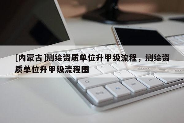 [內蒙古]測繪資質單位升甲級流程，測繪資質單位升甲級流程圖