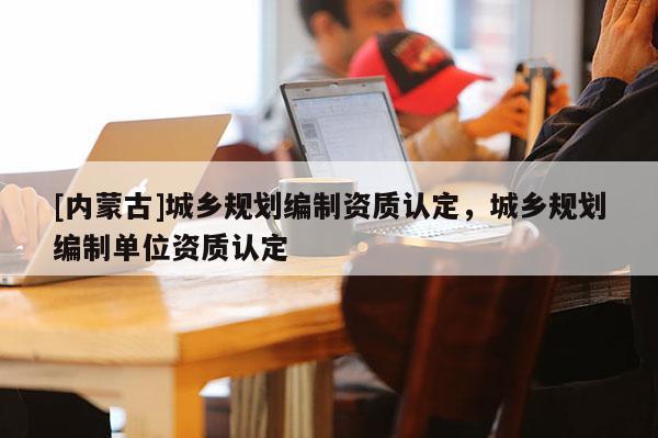 [內蒙古]城鄉規劃編制資質認定，城鄉規劃編制單位資質認定