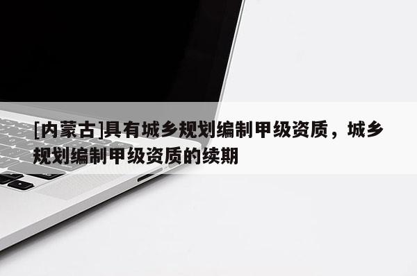 [內蒙古]具有城鄉規劃編制甲級資質，城鄉規劃編制甲級資質的續期