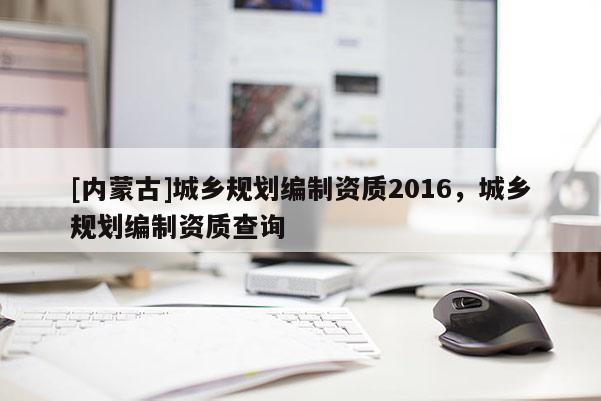 [內蒙古]城鄉規劃編制資質2016，城鄉規劃編制資質查詢