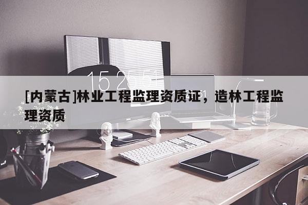 [內(nèi)蒙古]林業(yè)工程監(jiān)理資質(zhì)證，造林工程監(jiān)理資質(zhì)