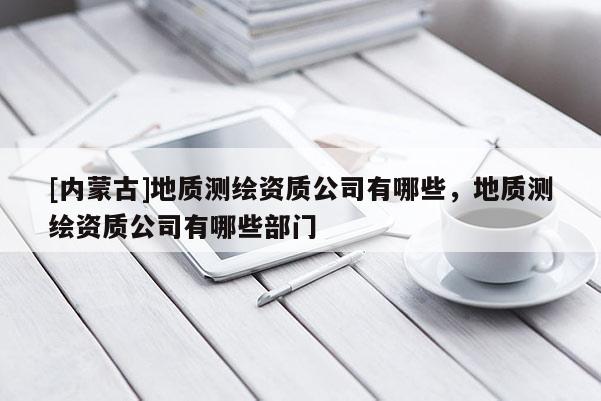 [內(nèi)蒙古]地質(zhì)測繪資質(zhì)公司有哪些，地質(zhì)測繪資質(zhì)公司有哪些部門