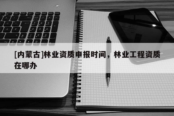 [內蒙古]林業(yè)資質申報時間，林業(yè)工程資質在哪辦