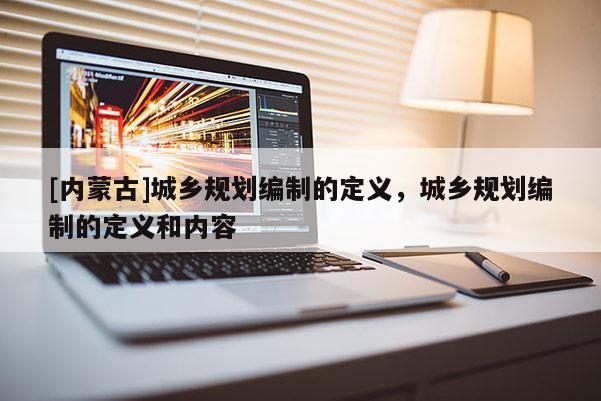 [內(nèi)蒙古]城鄉(xiāng)規(guī)劃編制的定義，城鄉(xiāng)規(guī)劃編制的定義和內(nèi)容