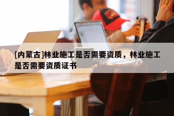 [內蒙古]林業施工是否需要資質，林業施工是否需要資質證書