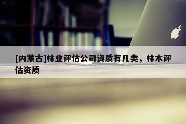 [內(nèi)蒙古]林業(yè)評估公司資質有幾類，林木評估資質