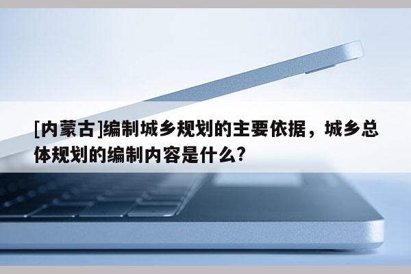 [內蒙古]編制城鄉規劃的主要依據，城鄉總體規劃的編制內容是什么?