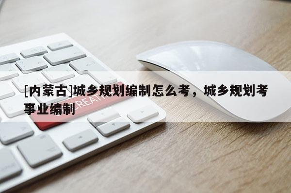 [內蒙古]城鄉規劃編制怎么考，城鄉規劃考事業編制
