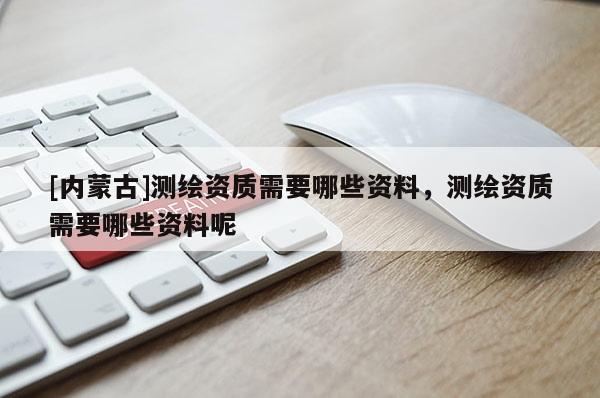 [內蒙古]測繪資質需要哪些資料，測繪資質需要哪些資料呢