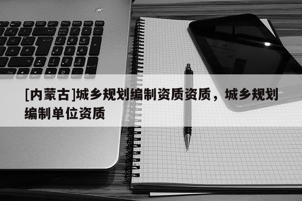 [內(nèi)蒙古]城鄉(xiāng)規(guī)劃編制資質(zhì)資質(zhì)，城鄉(xiāng)規(guī)劃編制單位資質(zhì)