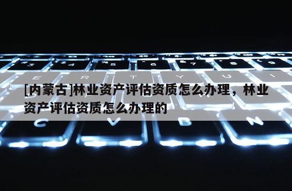 [內(nèi)蒙古]林業(yè)資產(chǎn)評(píng)估資質(zhì)怎么辦理，林業(yè)資產(chǎn)評(píng)估資質(zhì)怎么辦理的