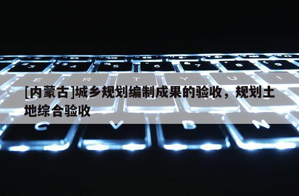 [內(nèi)蒙古]城鄉(xiāng)規(guī)劃編制成果的驗(yàn)收，規(guī)劃土地綜合驗(yàn)收