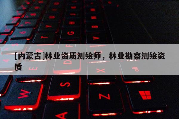 [內(nèi)蒙古]林業(yè)資質(zhì)測繪師，林業(yè)勘察測繪資質(zhì)