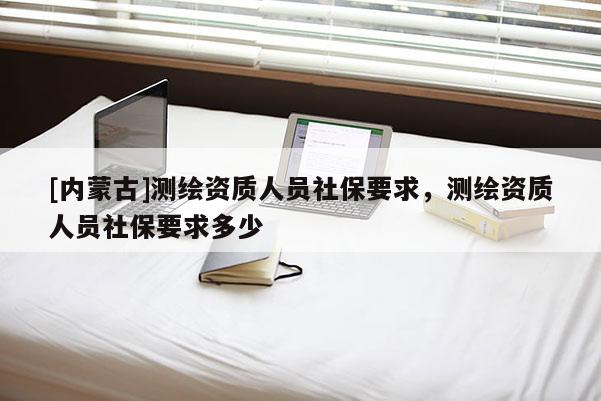 [內蒙古]測繪資質人員社保要求，測繪資質人員社保要求多少