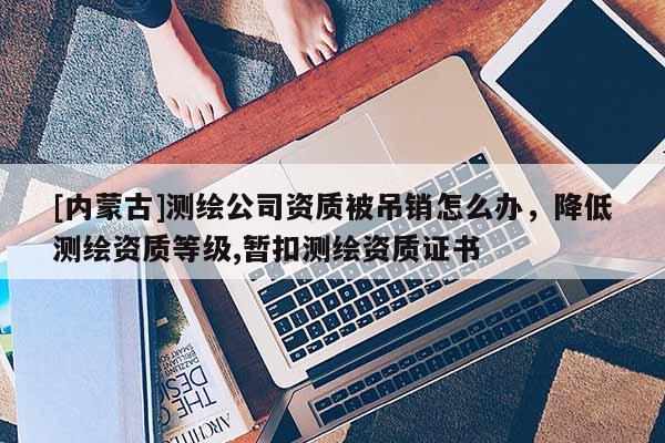 [內蒙古]測繪公司資質被吊銷怎么辦，降低測繪資質等級,暫扣測繪資質證書