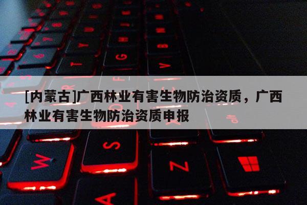 [內蒙古]廣西林業有害生物防治資質，廣西林業有害生物防治資質申報