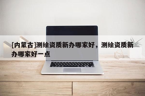 [內(nèi)蒙古]測繪資質(zhì)新辦哪家好，測繪資質(zhì)新辦哪家好一點