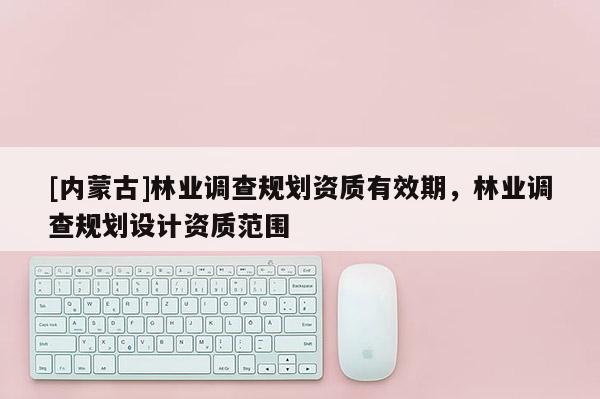 [內蒙古]林業調查規劃資質有效期，林業調查規劃設計資質范圍