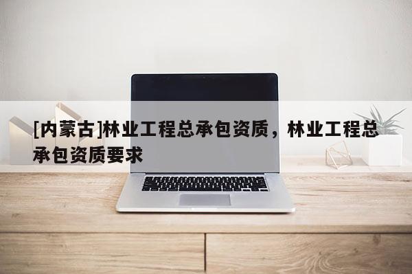 [內蒙古]林業工程總承包資質，林業工程總承包資質要求
