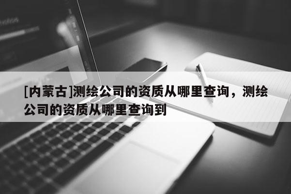 [內蒙古]測繪公司的資質從哪里查詢，測繪公司的資質從哪里查詢到