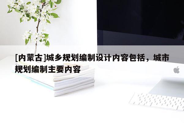 [內(nèi)蒙古]城鄉(xiāng)規(guī)劃編制設(shè)計(jì)內(nèi)容包括，城市規(guī)劃編制主要內(nèi)容