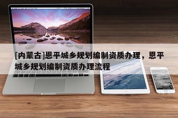[內蒙古]恩平城鄉規劃編制資質辦理，恩平城鄉規劃編制資質辦理流程