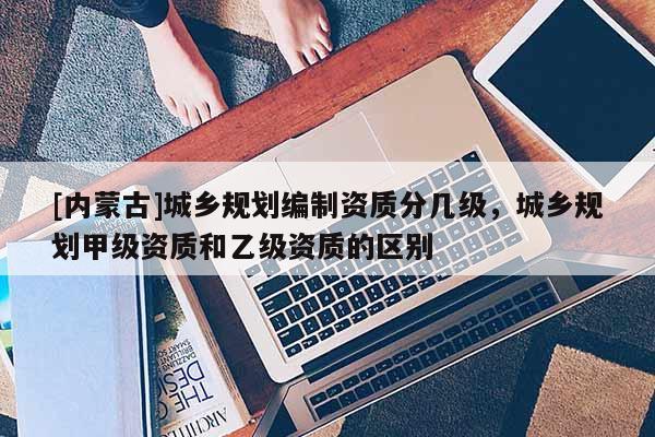 [內蒙古]城鄉規劃編制資質分幾級，城鄉規劃甲級資質和乙級資質的區別