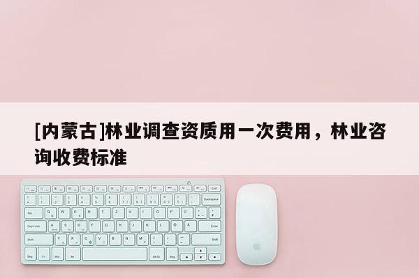 [內蒙古]林業調查資質用一次費用，林業咨詢收費標準