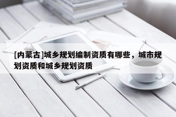 [內(nèi)蒙古]城鄉(xiāng)規(guī)劃編制資質(zhì)有哪些，城市規(guī)劃資質(zhì)和城鄉(xiāng)規(guī)劃資質(zhì)