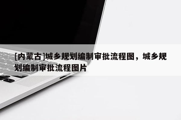 [內(nèi)蒙古]城鄉(xiāng)規(guī)劃編制審批流程圖，城鄉(xiāng)規(guī)劃編制審批流程圖片