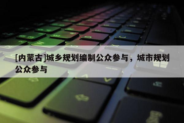 [內(nèi)蒙古]城鄉(xiāng)規(guī)劃編制公眾參與，城市規(guī)劃公眾參與