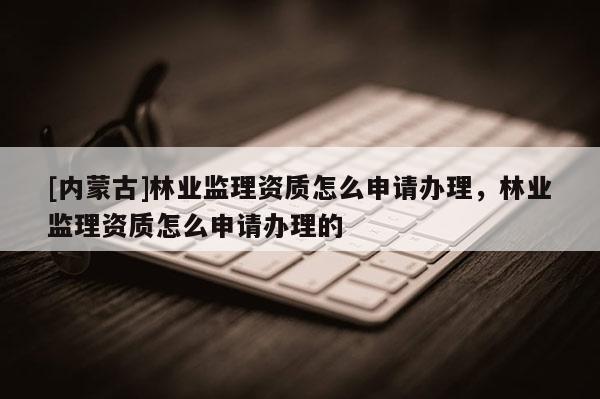 [內蒙古]林業監理資質怎么申請辦理，林業監理資質怎么申請辦理的