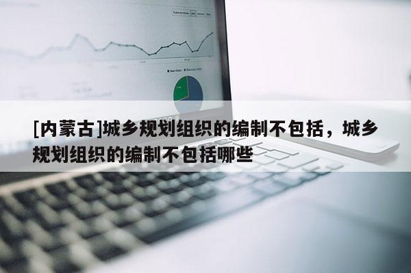 [內蒙古]城鄉規劃組織的編制不包括，城鄉規劃組織的編制不包括哪些