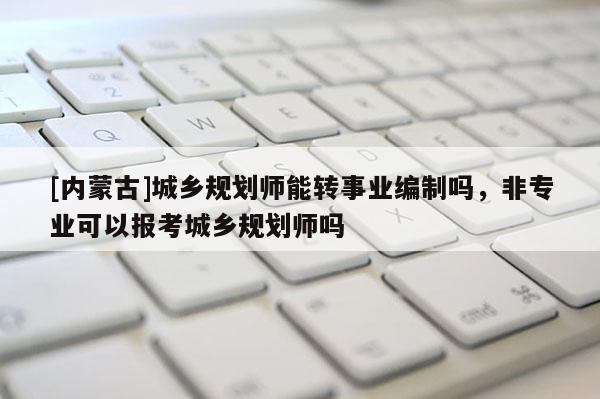 [內蒙古]城鄉規劃師能轉事業編制嗎，非專業可以報考城鄉規劃師嗎