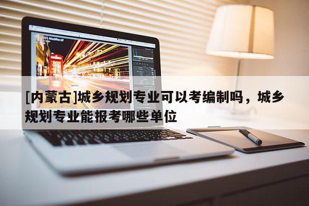 [內蒙古]城鄉規劃專業可以考編制嗎，城鄉規劃專業能報考哪些單位