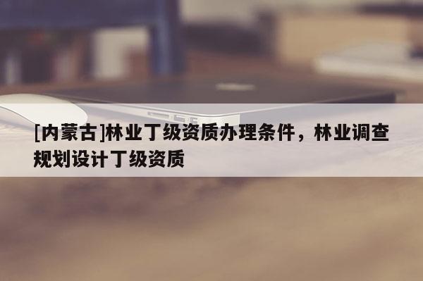 [內(nèi)蒙古]林業(yè)丁級(jí)資質(zhì)辦理?xiàng)l件，林業(yè)調(diào)查規(guī)劃設(shè)計(jì)丁級(jí)資質(zhì)