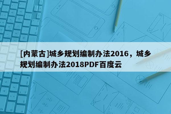 [內(nèi)蒙古]城鄉(xiāng)規(guī)劃編制辦法2016，城鄉(xiāng)規(guī)劃編制辦法2018PDF百度云