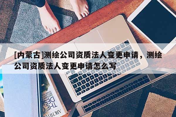 [內蒙古]測繪公司資質法人變更申請，測繪公司資質法人變更申請怎么寫