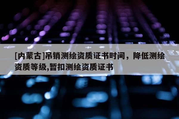 [內蒙古]吊銷測繪資質證書時間，降低測繪資質等級,暫扣測繪資質證書