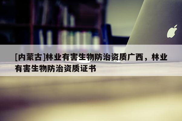 [內(nèi)蒙古]林業(yè)有害生物防治資質(zhì)廣西，林業(yè)有害生物防治資質(zhì)證書