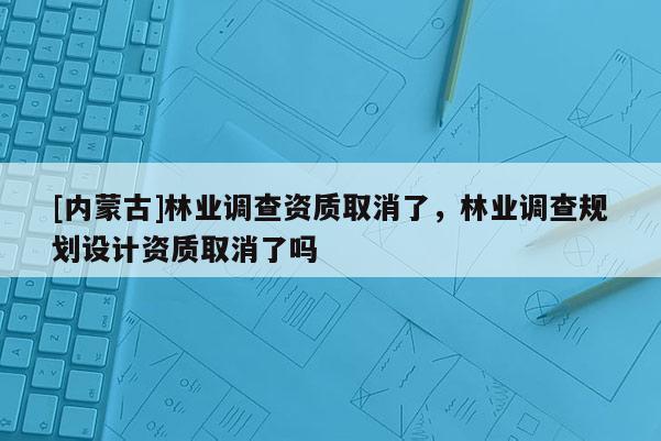 [內蒙古]林業調查資質取消了，林業調查規劃設計資質取消了嗎