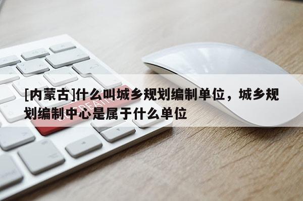 [內蒙古]什么叫城鄉規劃編制單位，城鄉規劃編制中心是屬于什么單位